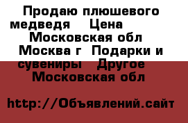 Продаю плюшевого медведя  › Цена ­ 2 000 - Московская обл., Москва г. Подарки и сувениры » Другое   . Московская обл.